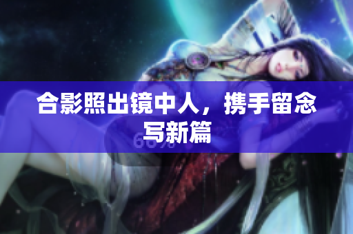 合影照出镜中人，携手留念写新篇