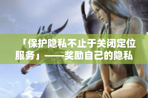 「保护隐私不止于关闭定位服务」——奖励自己的隐私方案