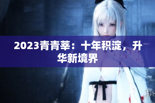 2023青青莘：十年积淀，升华新境界