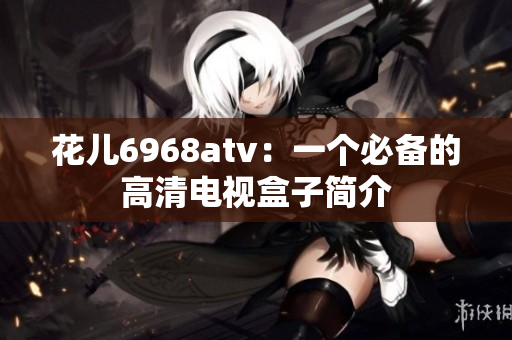 花儿6968atv：一个必备的高清电视盒子简介