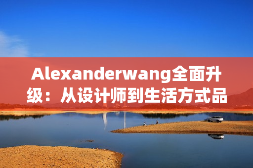 Alexanderwang全面升级：从设计师到生活方式品牌