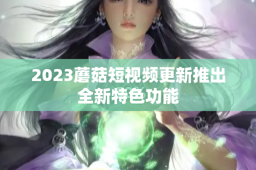 2023蘑菇短视频更新推出全新特色功能