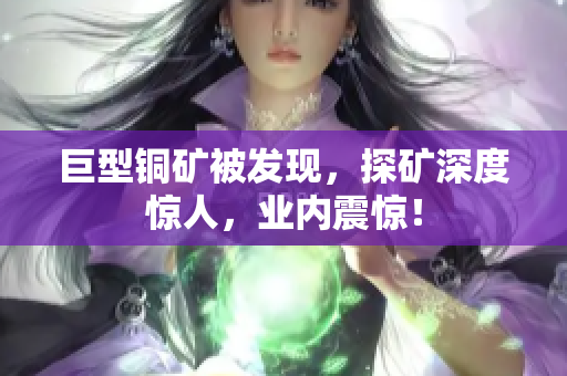 巨型铜矿被发现，探矿深度惊人，业内震惊！