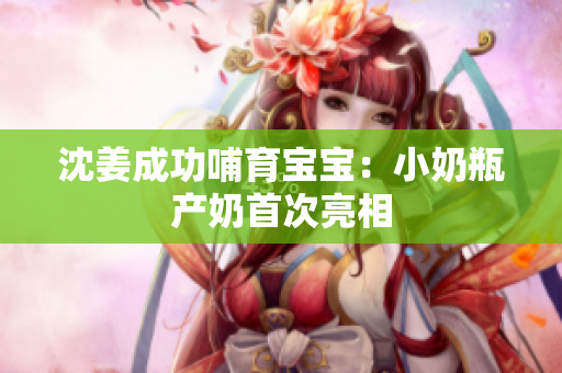 沈姜成功哺育宝宝：小奶瓶产奶首次亮相