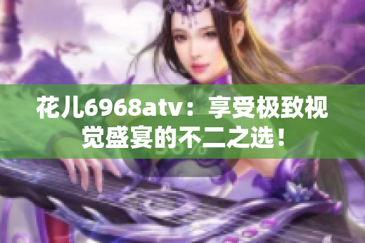 花儿6968atv：享受极致视觉盛宴的不二之选！