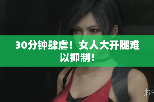 30分钟肆虐！女人大开腿难以抑制！