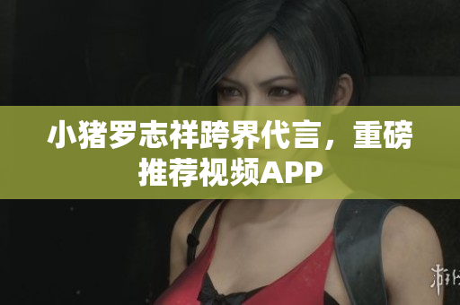 小猪罗志祥跨界代言，重磅推荐视频APP