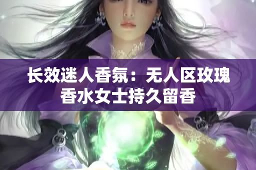 长效迷人香氛：无人区玫瑰香水女士持久留香