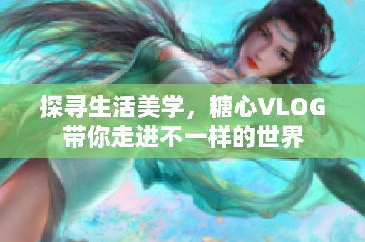 探寻生活美学，糖心VLOG带你走进不一样的世界