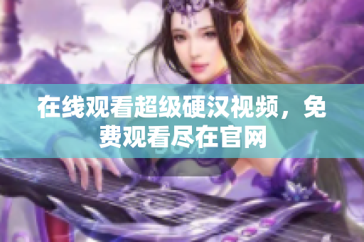 在线观看超级硬汉视频，免费观看尽在官网
