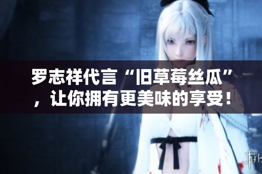 罗志祥代言“旧草莓丝瓜”，让你拥有更美味的享受！