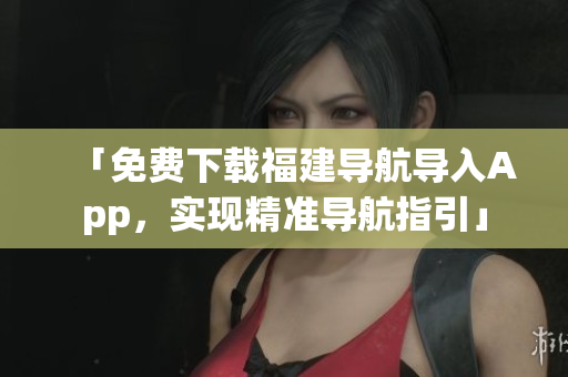 「免费下载福建导航导入App，实现精准导航指引」