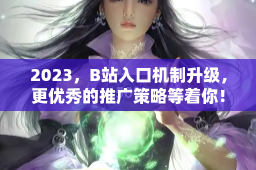 2023，B站入口机制升级，更优秀的推广策略等着你！