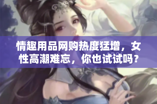 情趣用品网购热度猛增，女性高潮难忘，你也试试吗？