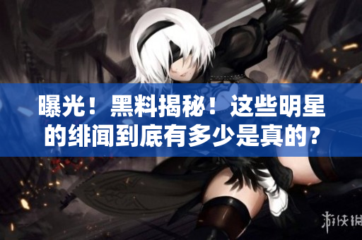 曝光！黑料揭秘！这些明星的绯闻到底有多少是真的？