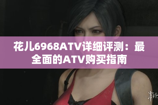 花儿6968ATV详细评测：最全面的ATV购买指南