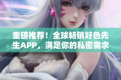 重磅推荐！全球畅销好色先生APP，满足你的私密需求！