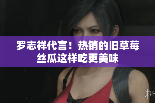 罗志祥代言！热销的旧草莓丝瓜这样吃更美味