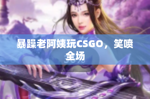 暴躁老阿姨玩CSGO，笑喷全场