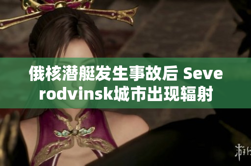 俄核潜艇发生事故后 Severodvinsk城市出现辐射