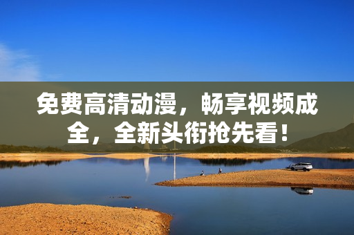 免费高清动漫，畅享视频成全，全新头衔抢先看！