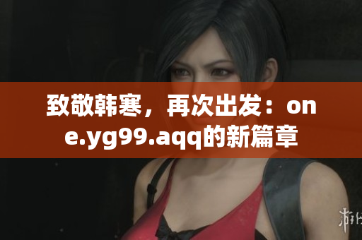 致敬韩寒，再次出发：one.yg99.aqq的新篇章