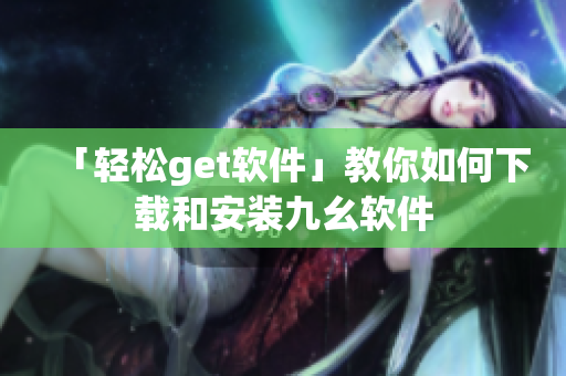 「轻松get软件」教你如何下载和安装九幺软件