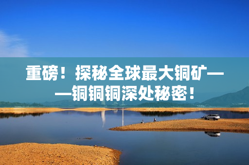 重磅！探秘全球最大铜矿——铜铜铜深处秘密！