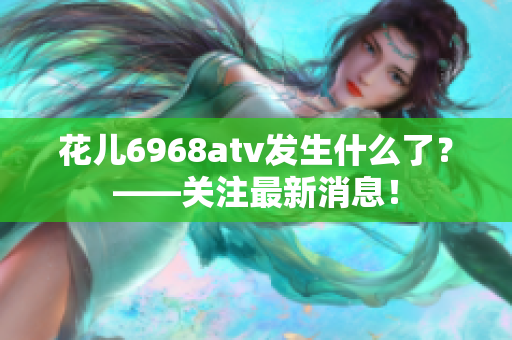 花儿6968atv发生什么了？——关注最新消息！