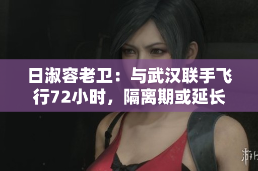 日淑容老卫：与武汉联手飞行72小时，隔离期或延长至21天