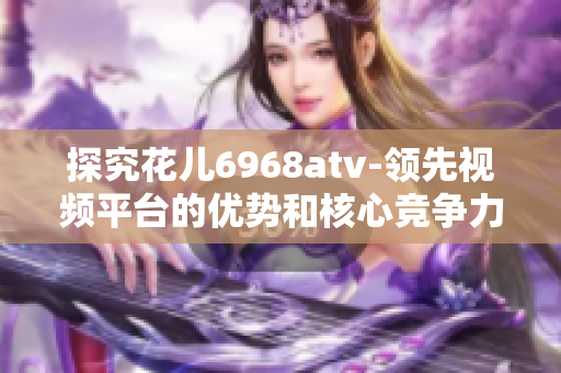 探究花儿6968atv-领先视频平台的优势和核心竞争力