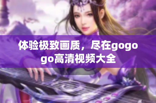 体验极致画质，尽在gogogo高清视频大全