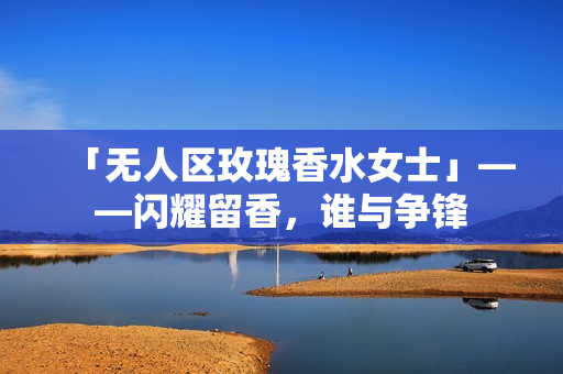 「无人区玫瑰香水女士」——闪耀留香，谁与争锋
