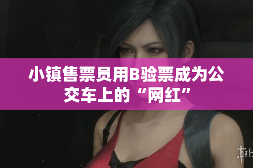 小镇售票员用B验票成为公交车上的“网红”