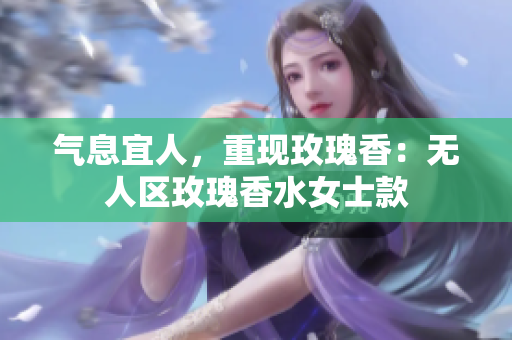 气息宜人，重现玫瑰香：无人区玫瑰香水女士款