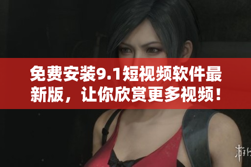 免费安装9.1短视频软件最新版，让你欣赏更多视频！