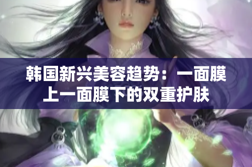 韩国新兴美容趋势：一面膜上一面膜下的双重护肤