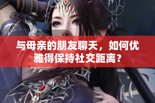 与母亲的朋友聊天，如何优雅得保持社交距离？