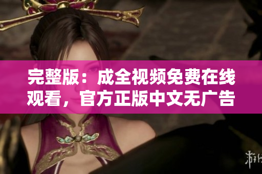 完整版：成全视频免费在线观看，官方正版中文无广告！ 成全视频完整免费在线观看，中文无广告！