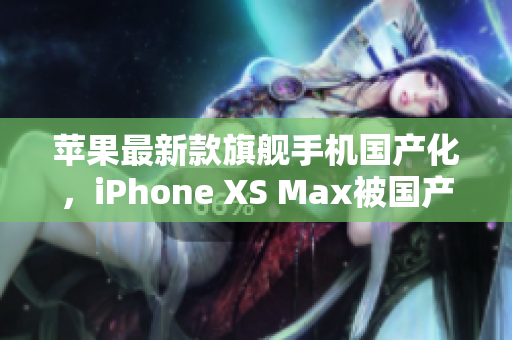 苹果最新款旗舰手机国产化，iPhone XS Max被国产化重生