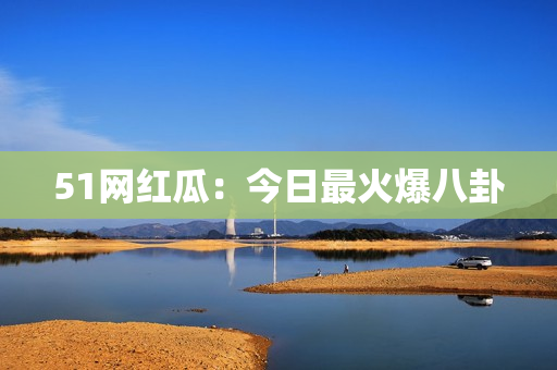 51网红瓜：今日最火爆八卦