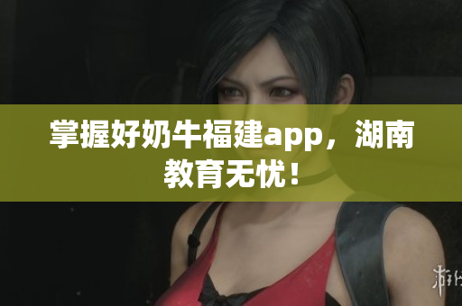 掌握好奶牛福建app，湖南教育无忧！