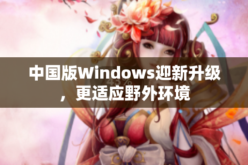 中国版Windows迎新升级，更适应野外环境
