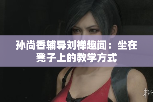 孙尚香辅导刘禅趣闻：坐在凳子上的教学方式