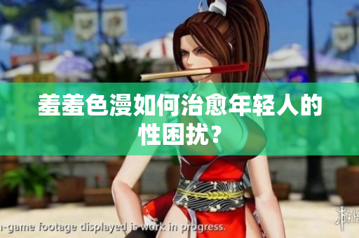 羞羞色漫如何治愈年轻人的性困扰？