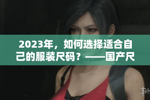 2023年，如何选择适合自己的服装尺码？——国产尺码和欧洲尺码表全解析