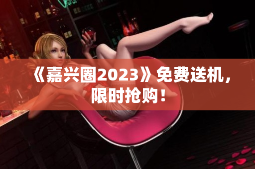 《嘉兴圈2023》免费送机，限时抢购！
