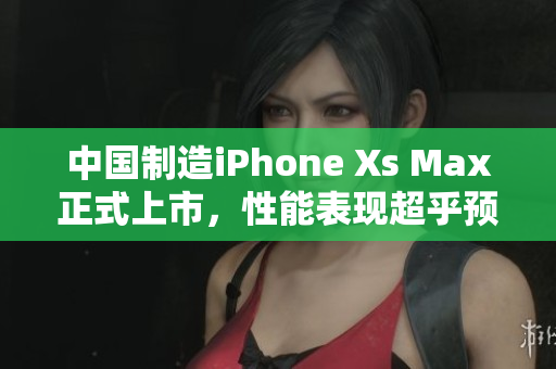 中国制造iPhone Xs Max正式上市，性能表现超乎预期