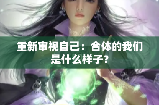 重新审视自己：合体的我们是什么样子？