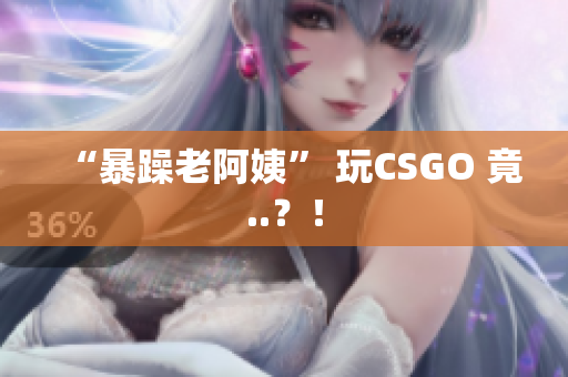 “暴躁老阿姨” 玩CSGO 竟..？！